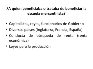 ¿A quien beneficiaba o trataba de beneficiar la
escuela mercantilista?
• Capitalistas, reyes, funcionarios de Gobierno
• Diversos países (Inglaterra, Francia, España)
• Conducta de búsqueda de renta (renta
económica)
• Leyes para la producción
 