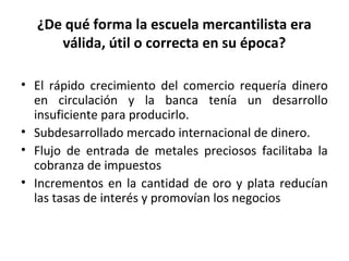 ¿De qué forma la escuela mercantilista era
válida, útil o correcta en su época?
• El rápido crecimiento del comercio requería dinero
en circulación y la banca tenía un desarrollo
insuficiente para producirlo.
• Subdesarrollado mercado internacional de dinero.
• Flujo de entrada de metales preciosos facilitaba la
cobranza de impuestos
• Incrementos en la cantidad de oro y plata reducían
las tasas de interés y promovían los negocios
 