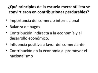 ¿Qué principios de la escuela mercantilista se
convirtieron en contribuciones perdurables?
• Importancia del comercio internacional
• Balanza de pagos
• Contribución indirecta a la economía y al
desarrollo económico.
• Influencia positiva a favor del comerciante
• Contribución en la economía al promover el
nacionalismo
 