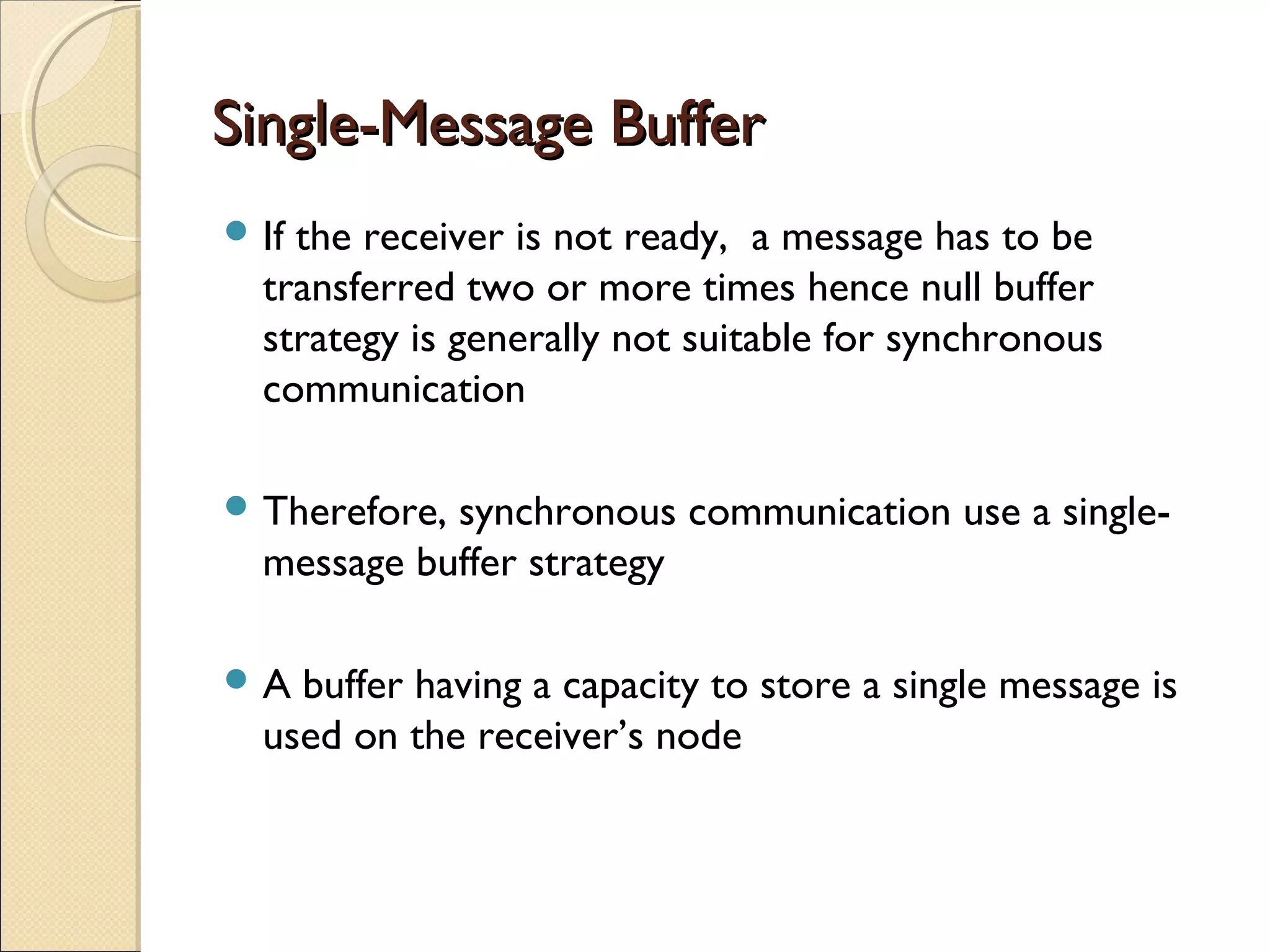 Single-Message BufferSingle-Message Buffer
 If the receiver is not ready, a message has to be
transferred two or more times hence null buffer
strategy is generally not suitable for synchronous
communication
 Therefore, synchronous communication use a single-
message buffer strategy
 A buffer having a capacity to store a single message is
used on the receiver’s node
 