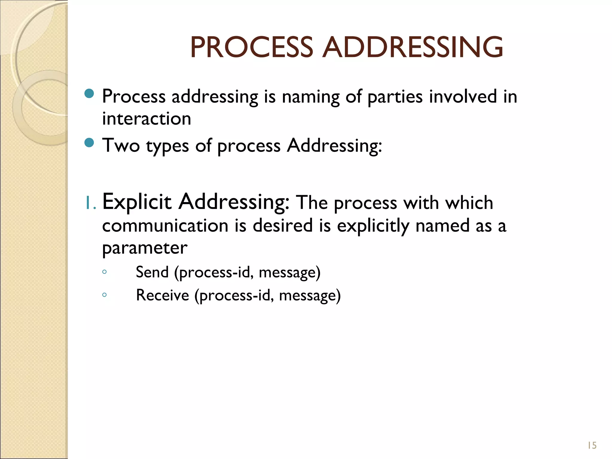 PROCESS ADDRESSING
 Process addressing is naming of parties involved in
interaction
 Two types of process Addressing:
1. Explicit Addressing: The process with which
communication is desired is explicitly named as a
parameter
◦ Send (process-id, message)
◦ Receive (process-id, message)
15
 