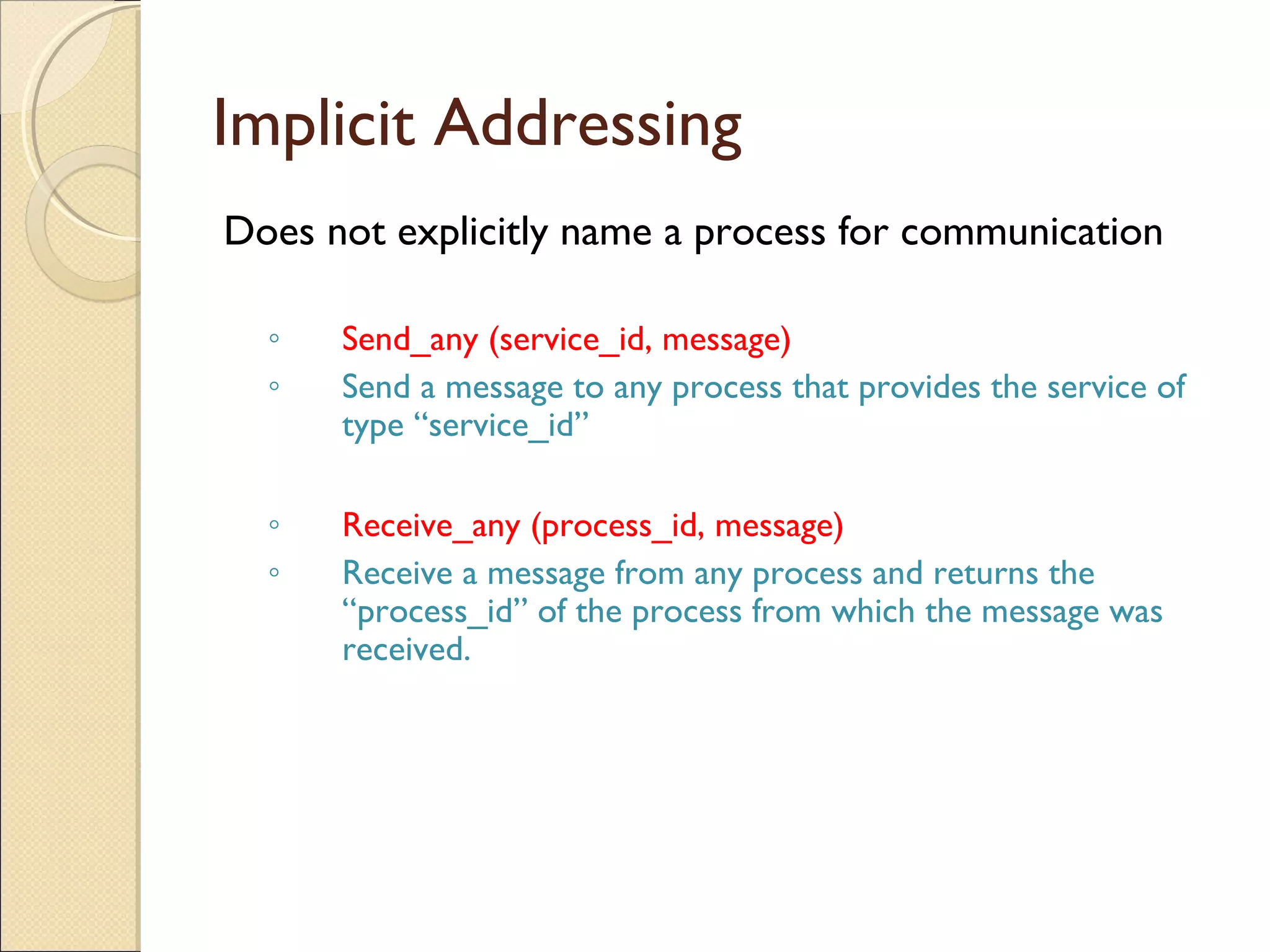 Implicit Addressing
Does not explicitly name a process for communication
◦ Send_any (service_id, message)
◦ Send a message to any process that provides the service of
type “service_id”
◦ Receive_any (process_id, message)
◦ Receive a message from any process and returns the
“process_id” of the process from which the message was
received.
 