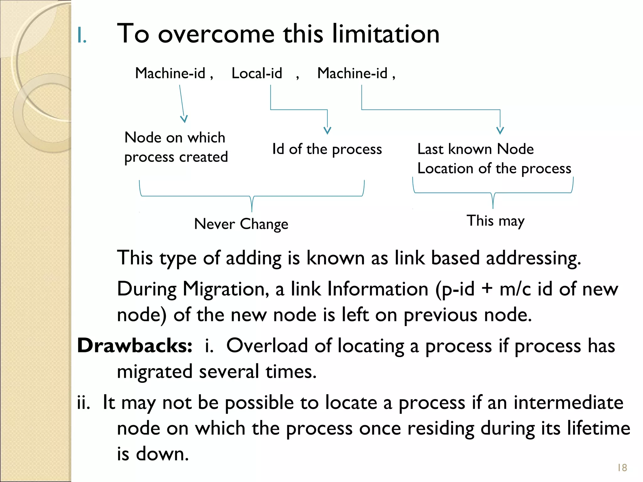 I. To overcome this limitation
This type of adding is known as link based addressing.
During Migration, a link Information (p-id + m/c id of new
node) of the new node is left on previous node.
Drawbacks: i. Overload of locating a process if process has
migrated several times.
ii. It may not be possible to locate a process if an intermediate
node on which the process once residing during its lifetime
is down.
Node on which
process created Id of the process Last known Node
Location of the process
Machine-id , Machine-id ,Local-id ,
Never Change This may
18
 