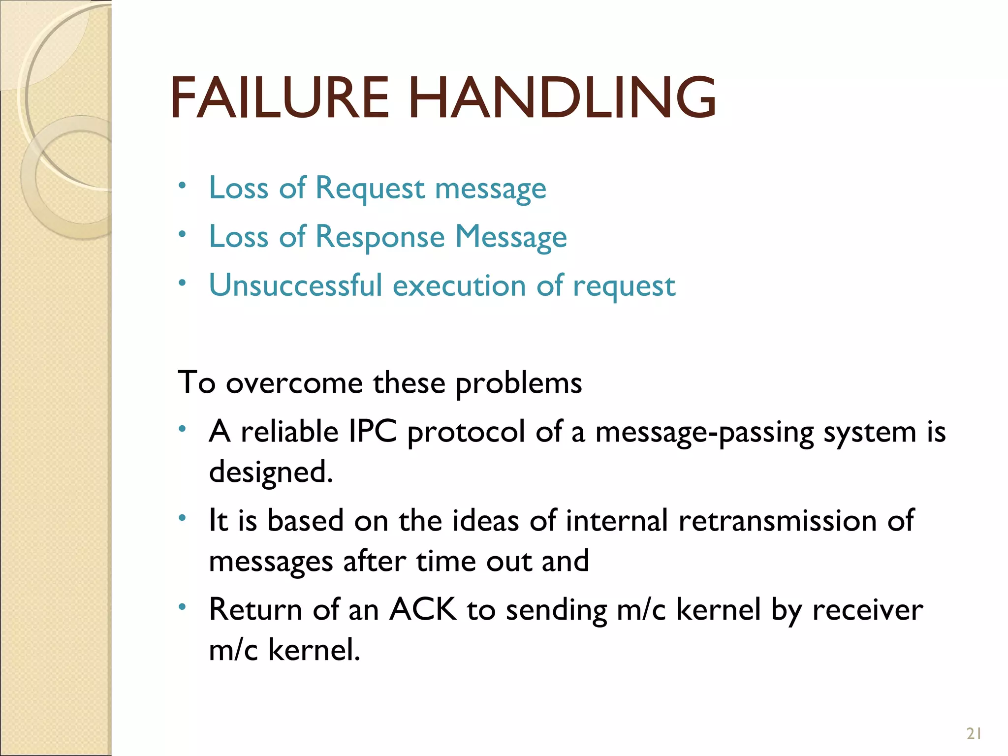 FAILURE HANDLING
• Loss of Request message
• Loss of Response Message
• Unsuccessful execution of request
To overcome these problems
• A reliable IPC protocol of a message-passing system is
designed.
• It is based on the ideas of internal retransmission of
messages after time out and
• Return of an ACK to sending m/c kernel by receiver
m/c kernel.
21
 