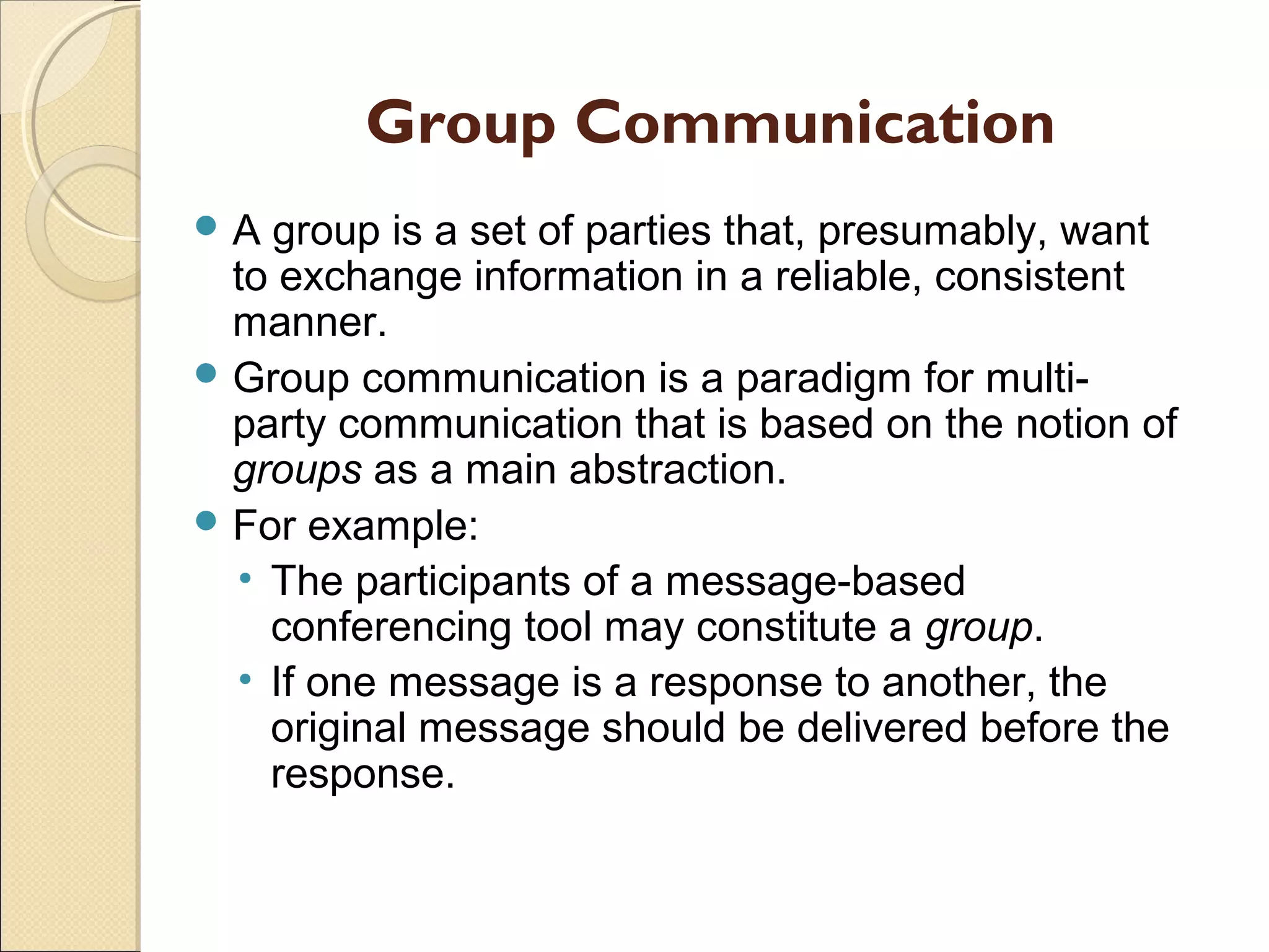 Group Communication
 A group is a set of parties that, presumably, want
to exchange information in a reliable, consistent
manner.
 Group communication is a paradigm for multi-
party communication that is based on the notion of
groups as a main abstraction.
 For example:
• The participants of a message-based
conferencing tool may constitute a group.
• If one message is a response to another, the
original message should be delivered before the
response.
 