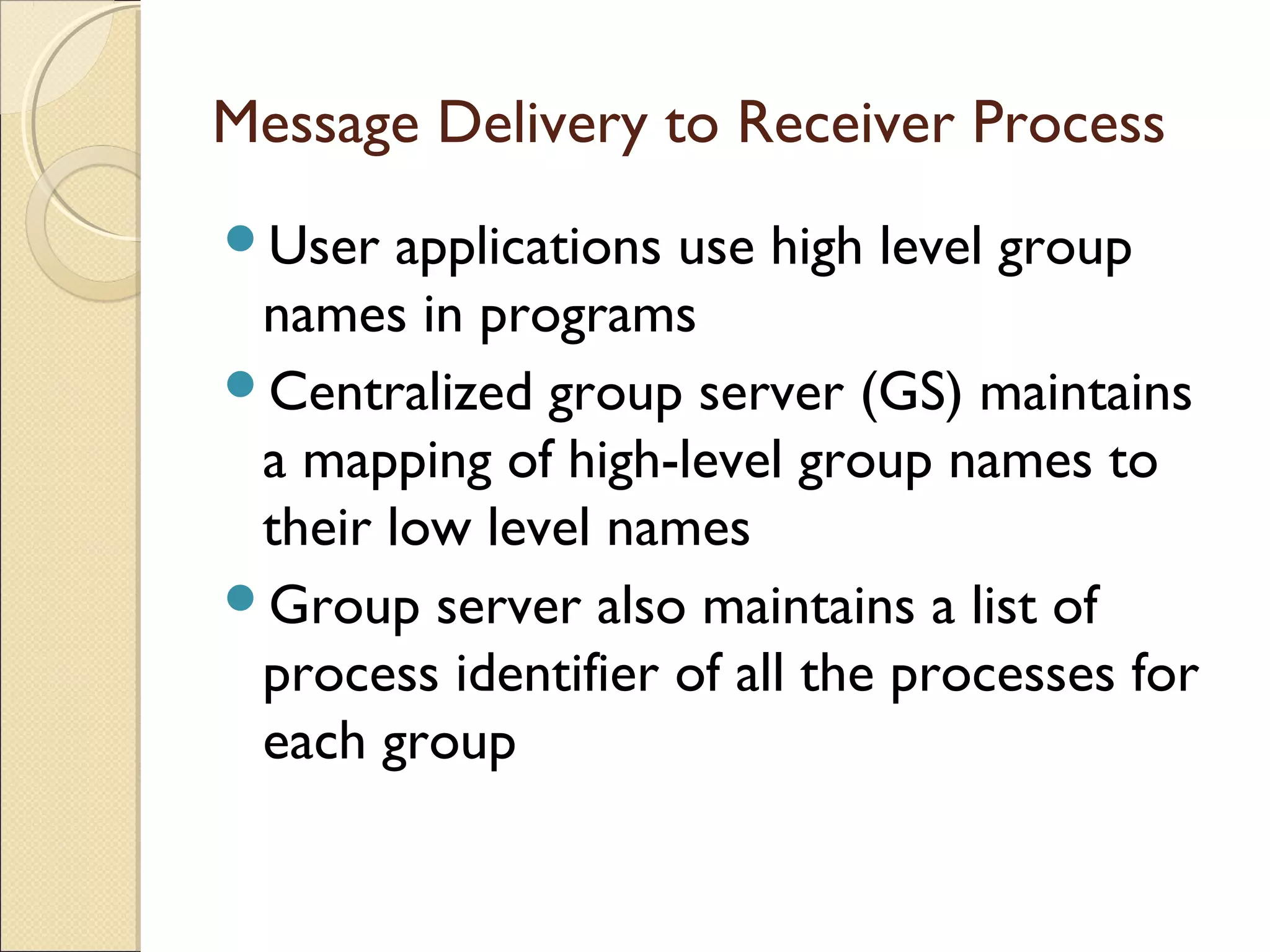 Message Delivery to Receiver Process
User applications use high level group
names in programs
Centralized group server (GS) maintains
a mapping of high-level group names to
their low level names
Group server also maintains a list of
process identifier of all the processes for
each group
 