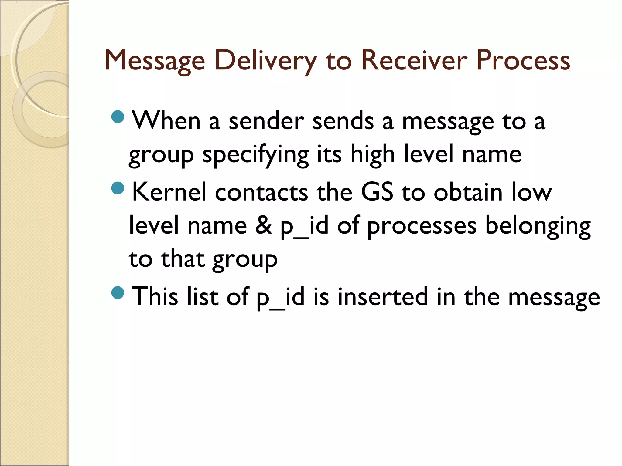Message Delivery to Receiver Process
When a sender sends a message to a
group specifying its high level name
Kernel contacts the GS to obtain low
level name & p_id of processes belonging
to that group
This list of p_id is inserted in the message
 