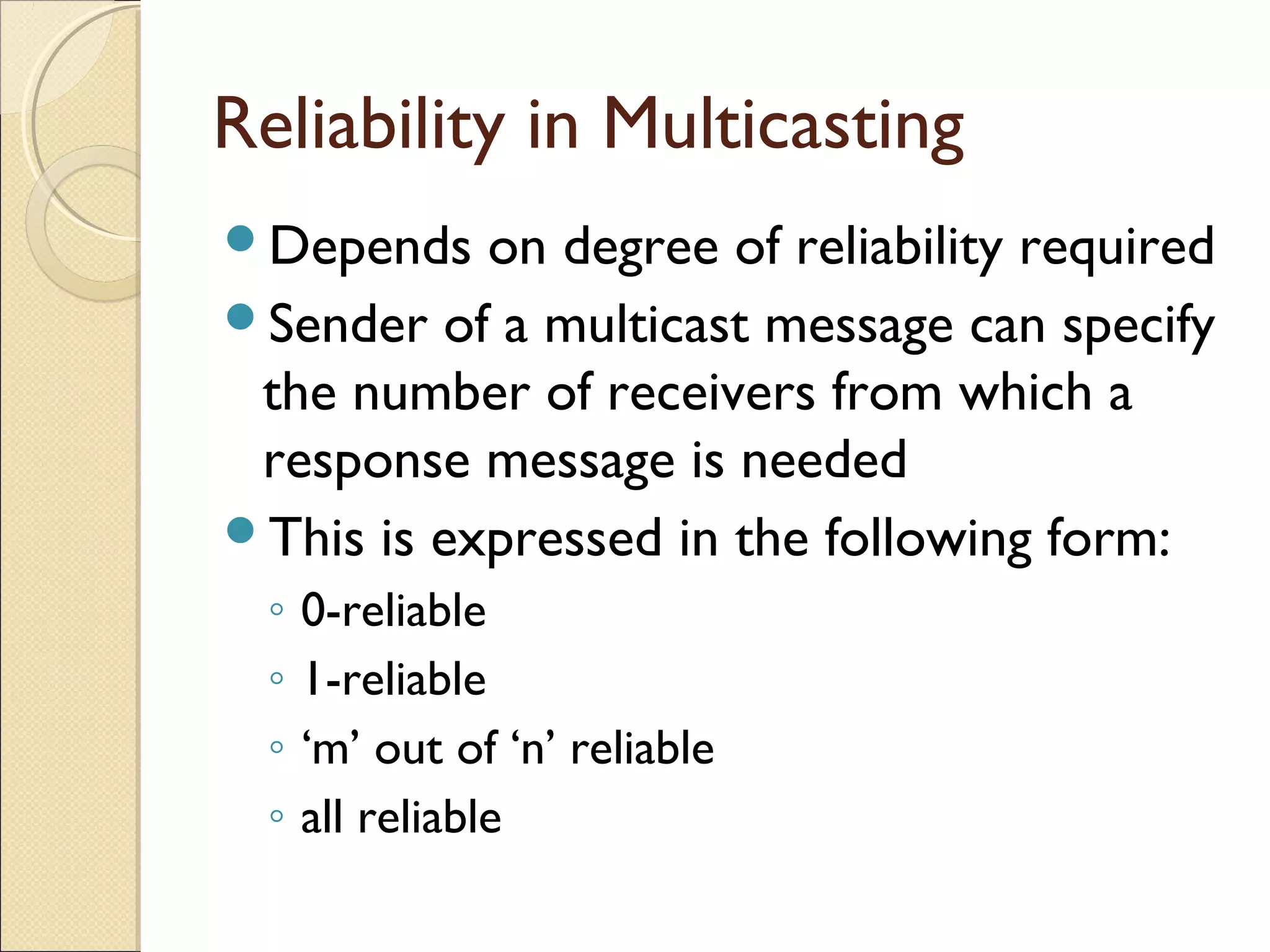 Reliability in Multicasting
Depends on degree of reliability required
Sender of a multicast message can specify
the number of receivers from which a
response message is needed
This is expressed in the following form:
◦ 0-reliable
◦ 1-reliable
◦ ‘m’ out of ‘n’ reliable
◦ all reliable
 