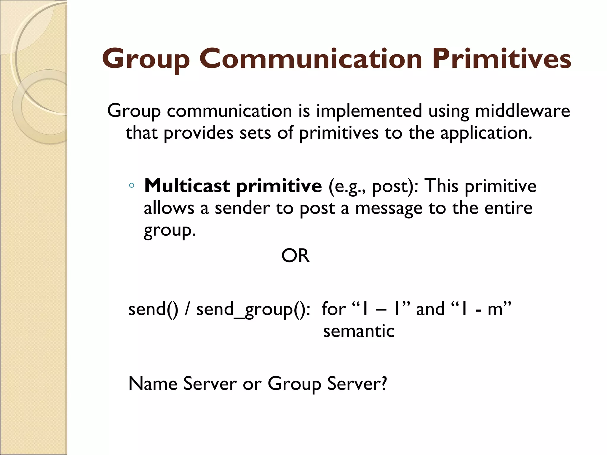 Group Communication Primitives
Group communication is implemented using middleware
that provides sets of primitives to the application.
◦ Multicast primitive (e.g., post): This primitive
allows a sender to post a message to the entire
group.
OR
send() / send_group(): for “1 – 1” and “1 - m”
semantic
Name Server or Group Server?
 