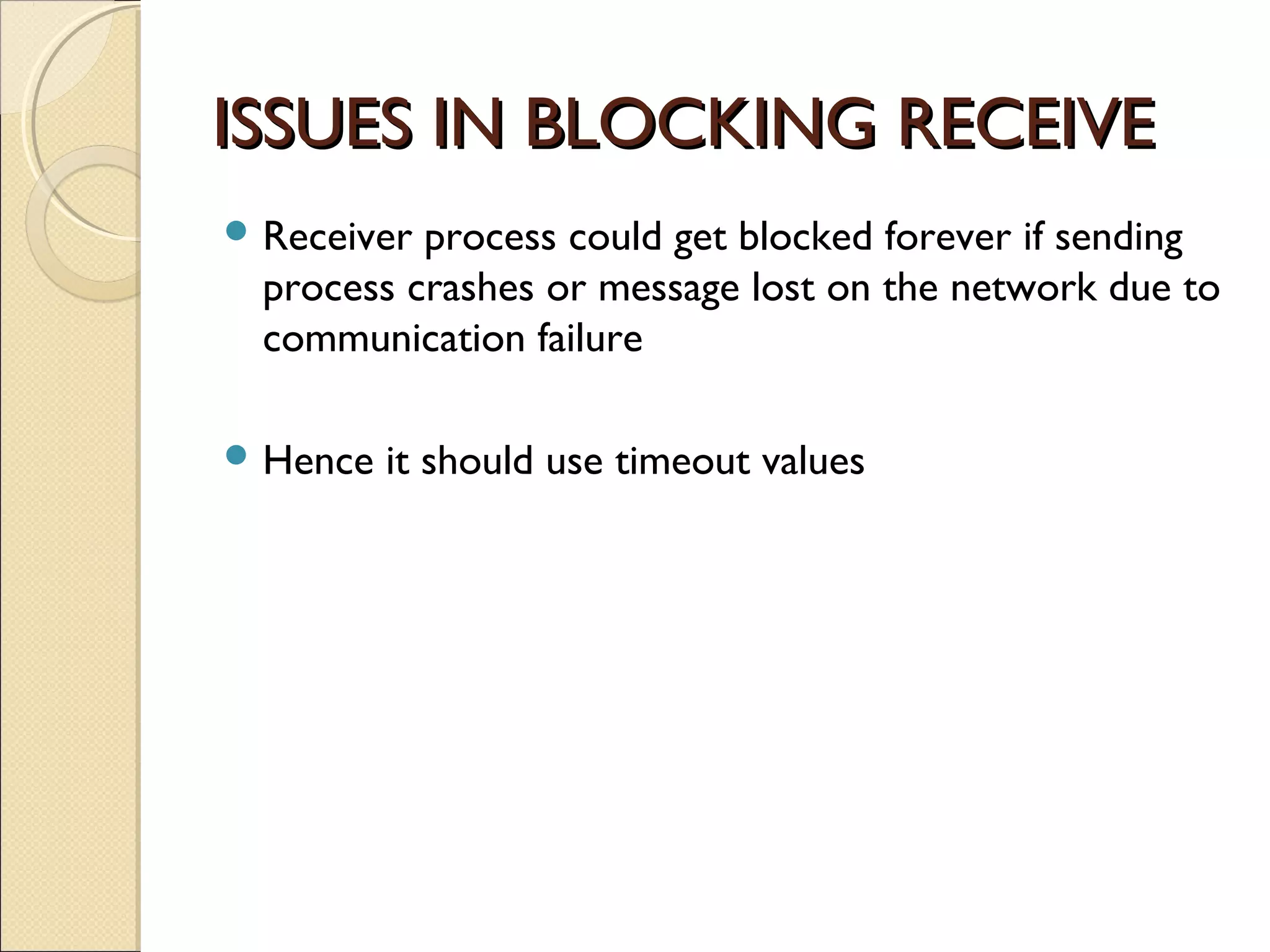 ISSUES IN BLOCKING RECEIVEISSUES IN BLOCKING RECEIVE
 Receiver process could get blocked forever if sending
process crashes or message lost on the network due to
communication failure
 Hence it should use timeout values
 