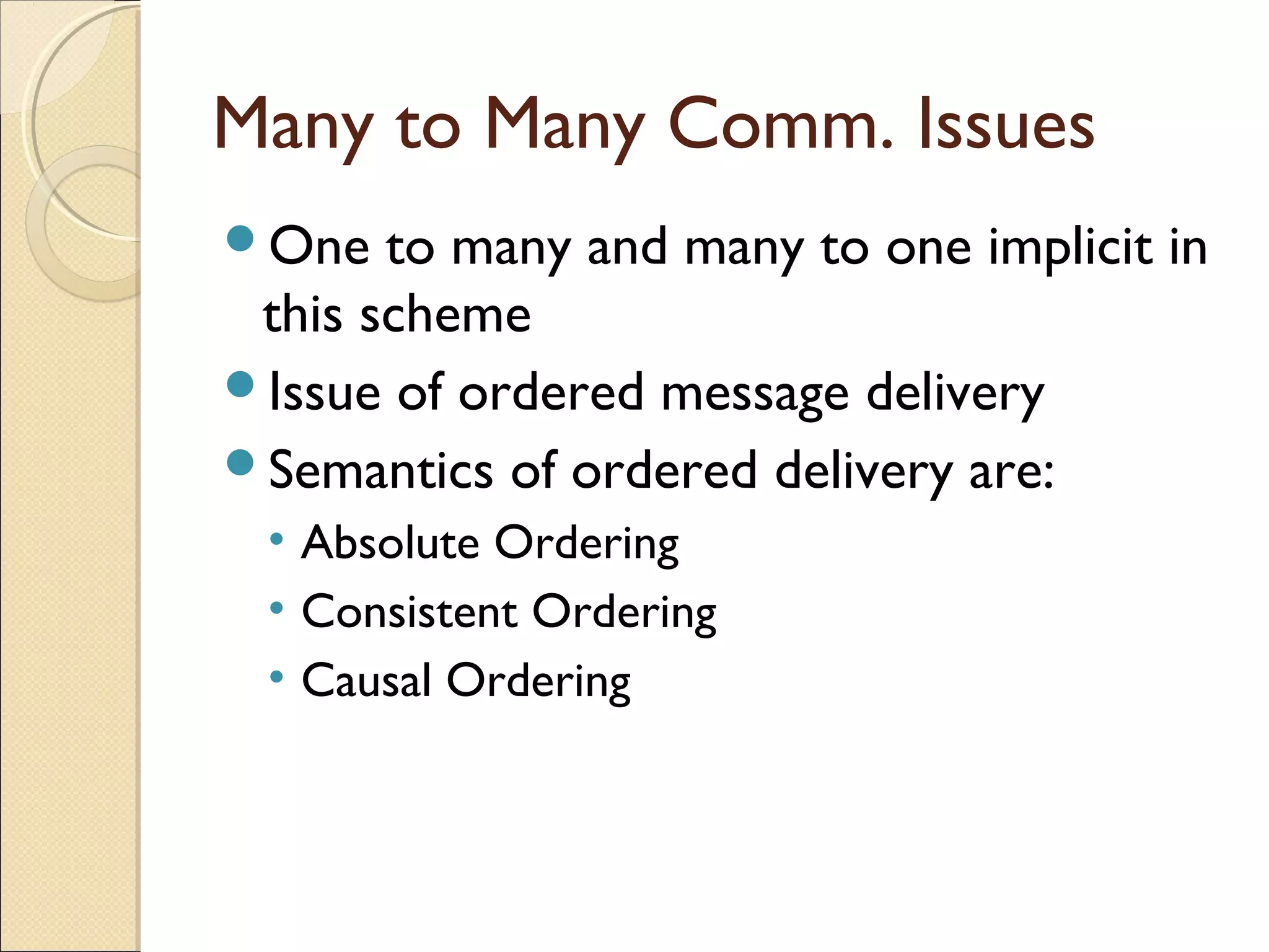 Many to Many Comm. Issues
One to many and many to one implicit in
this scheme
Issue of ordered message delivery
Semantics of ordered delivery are:
• Absolute Ordering
• Consistent Ordering
• Causal Ordering
 