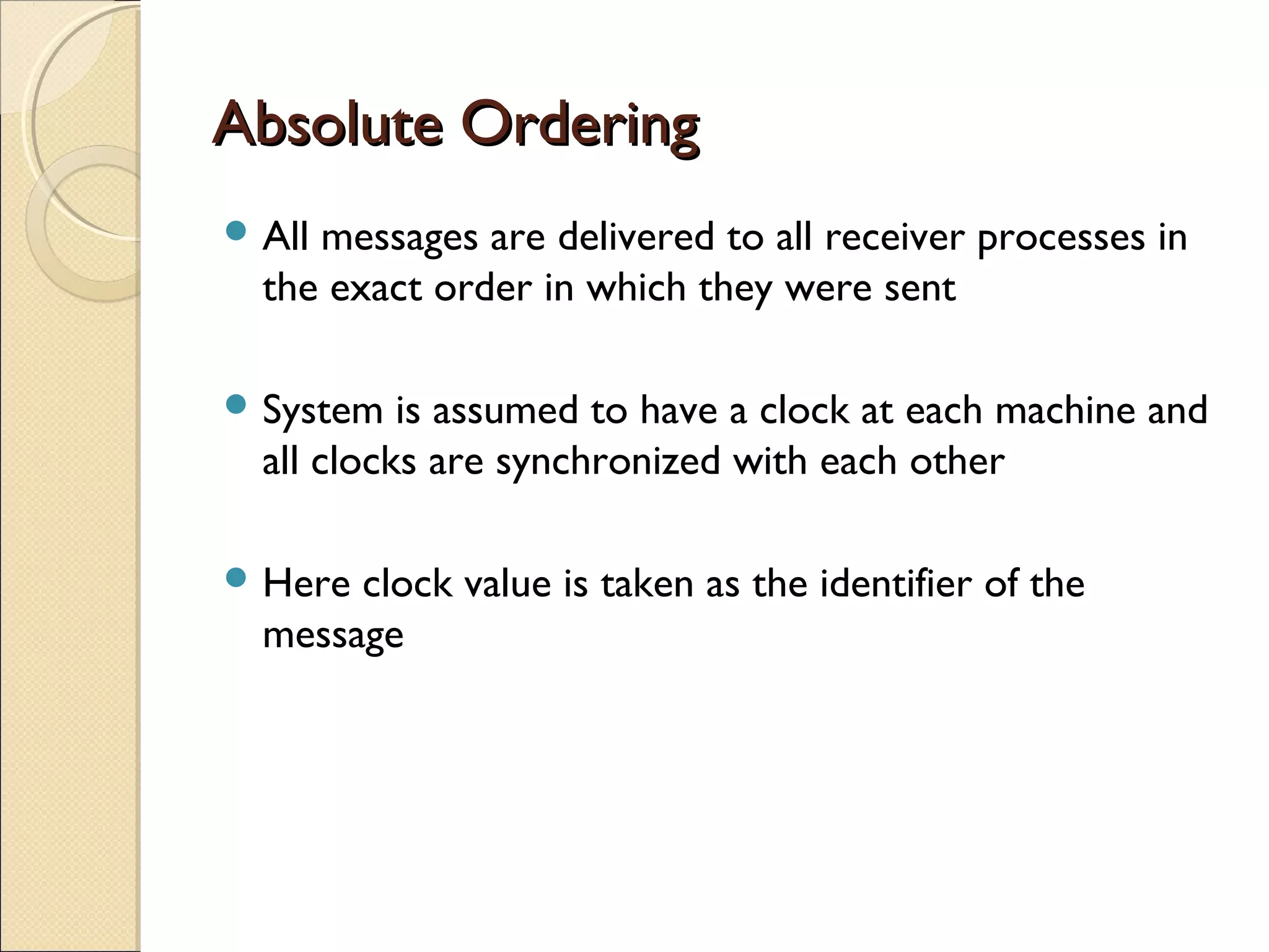 Absolute OrderingAbsolute Ordering
 All messages are delivered to all receiver processes in
the exact order in which they were sent
 System is assumed to have a clock at each machine and
all clocks are synchronized with each other
 Here clock value is taken as the identifier of the
message
 