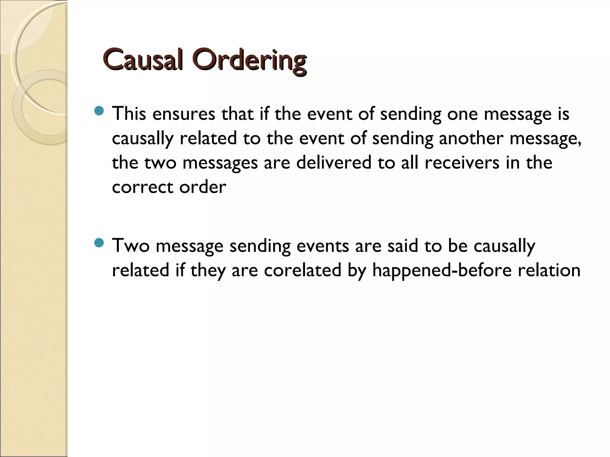 Causal OrderingCausal Ordering
 This ensures that if the event of sending one message is
causally related to the event of sending another message,
the two messages are delivered to all receivers in the
correct order
 Two message sending events are said to be causally
related if they are corelated by happened-before relation
 