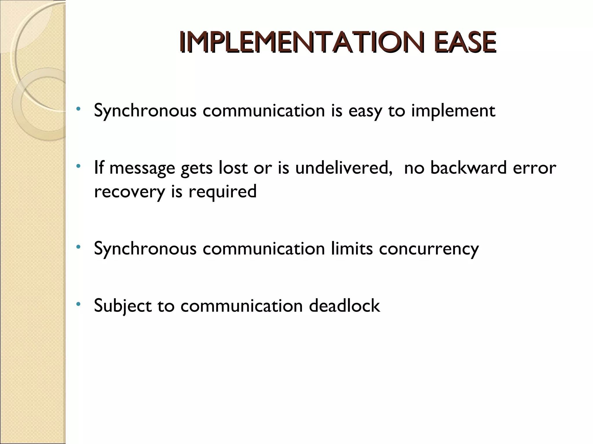 IMPLEMENTATION EASEIMPLEMENTATION EASE
• Synchronous communication is easy to implement
• If message gets lost or is undelivered, no backward error
recovery is required
• Synchronous communication limits concurrency
• Subject to communication deadlock
 