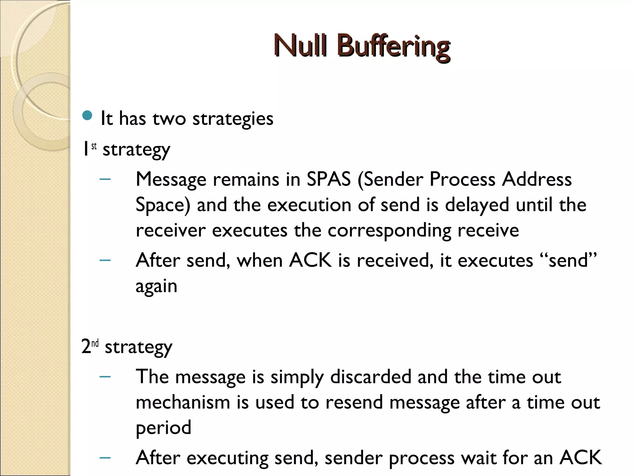 Null BufferingNull Buffering
 It has two strategies
1st
strategy
– Message remains in SPAS (Sender Process Address
Space) and the execution of send is delayed until the
receiver executes the corresponding receive
– After send, when ACK is received, it executes “send”
again
2nd
strategy
– The message is simply discarded and the time out
mechanism is used to resend message after a time out
period
– After executing send, sender process wait for an ACK
 