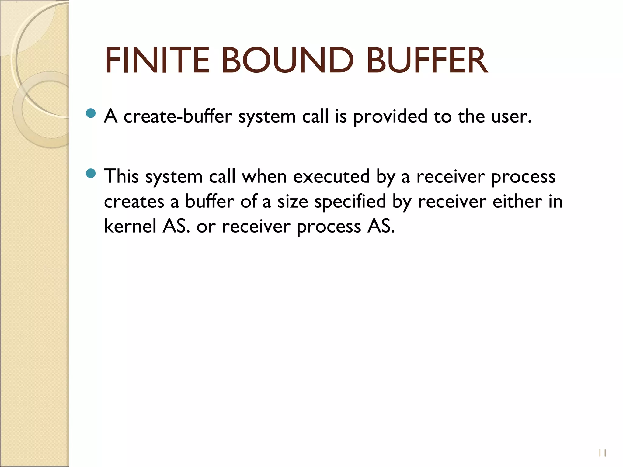 FINITE BOUND BUFFER
A   create-buffer system call is provided to the user.

 This system call when executed by a receiver process
  creates a buffer of a size specified by receiver either in
  kernel AS. or receiver process AS.




                                                               11
 
