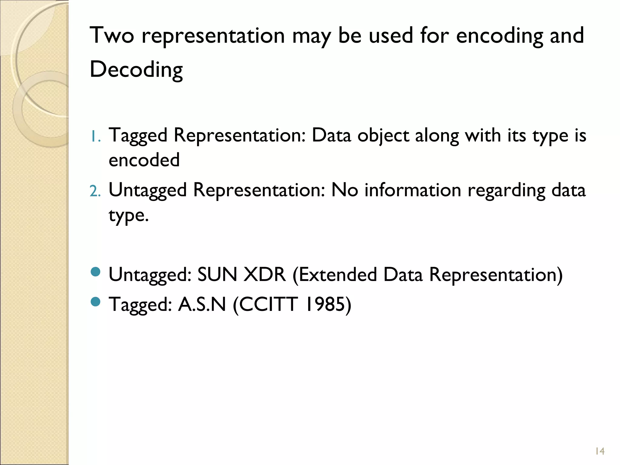Two representation may be used for encoding and
Decoding

1.   Tagged Representation: Data object along with its type is
     encoded
2.   Untagged Representation: No information regarding data
     type.

 Untagged: SUN XDR (Extended Data Representation)
 Tagged: A.S.N (CCITT 1985)




                                                                 14
 