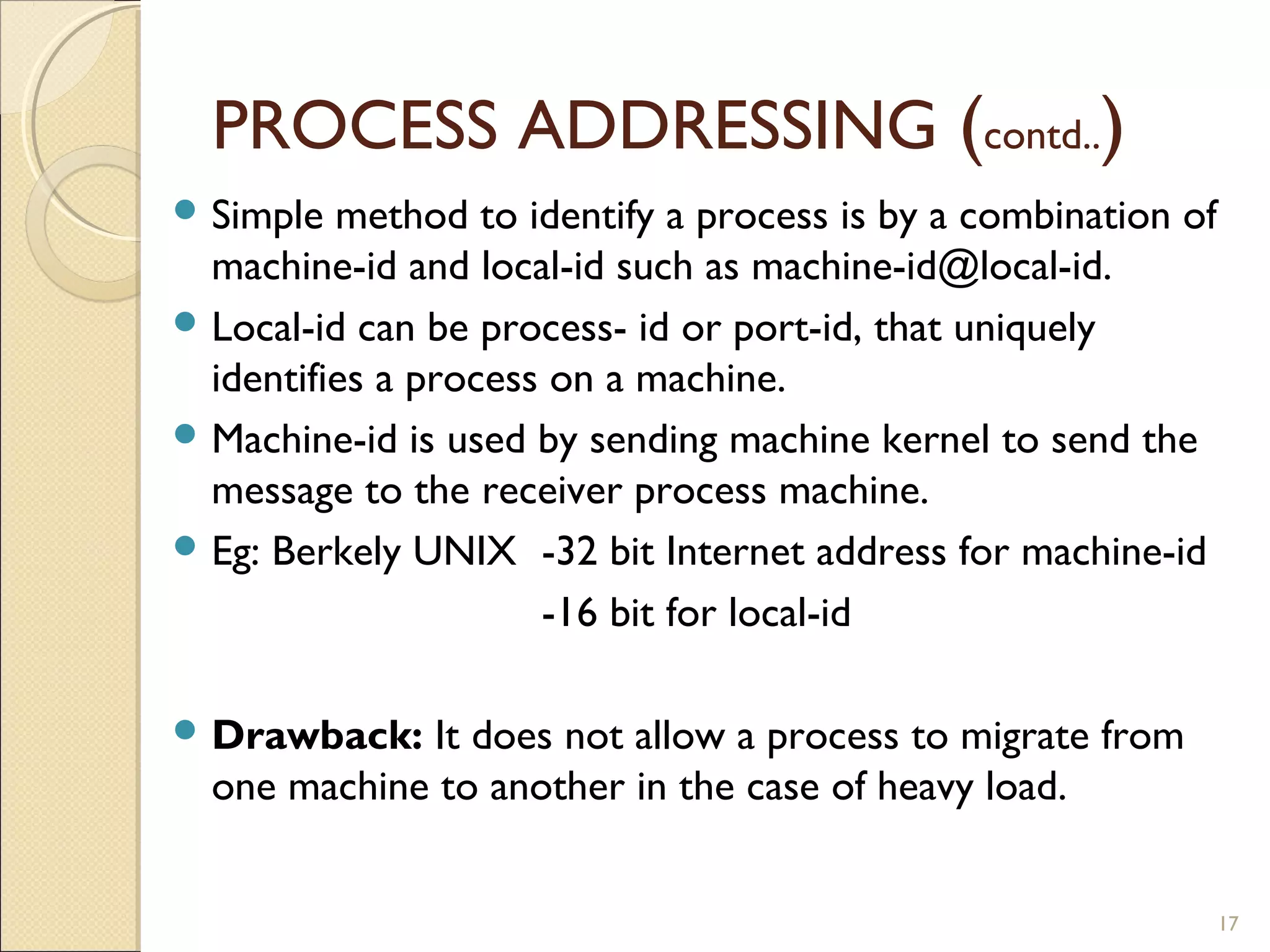 PROCESS ADDRESSING (contd..)
 Simple  method to identify a process is by a combination of
  machine-id and local-id such as machine-id@local-id.
 Local-id can be process- id or port-id, that uniquely
  identifies a process on a machine.
 Machine-id is used by sending machine kernel to send the
  message to the receiver process machine.
 Eg: Berkely UNIX -32 bit Internet address for machine-id

                      -16 bit for local-id

 Drawback:  It does not allow a process to migrate from
  one machine to another in the case of heavy load.


                                                                17
 