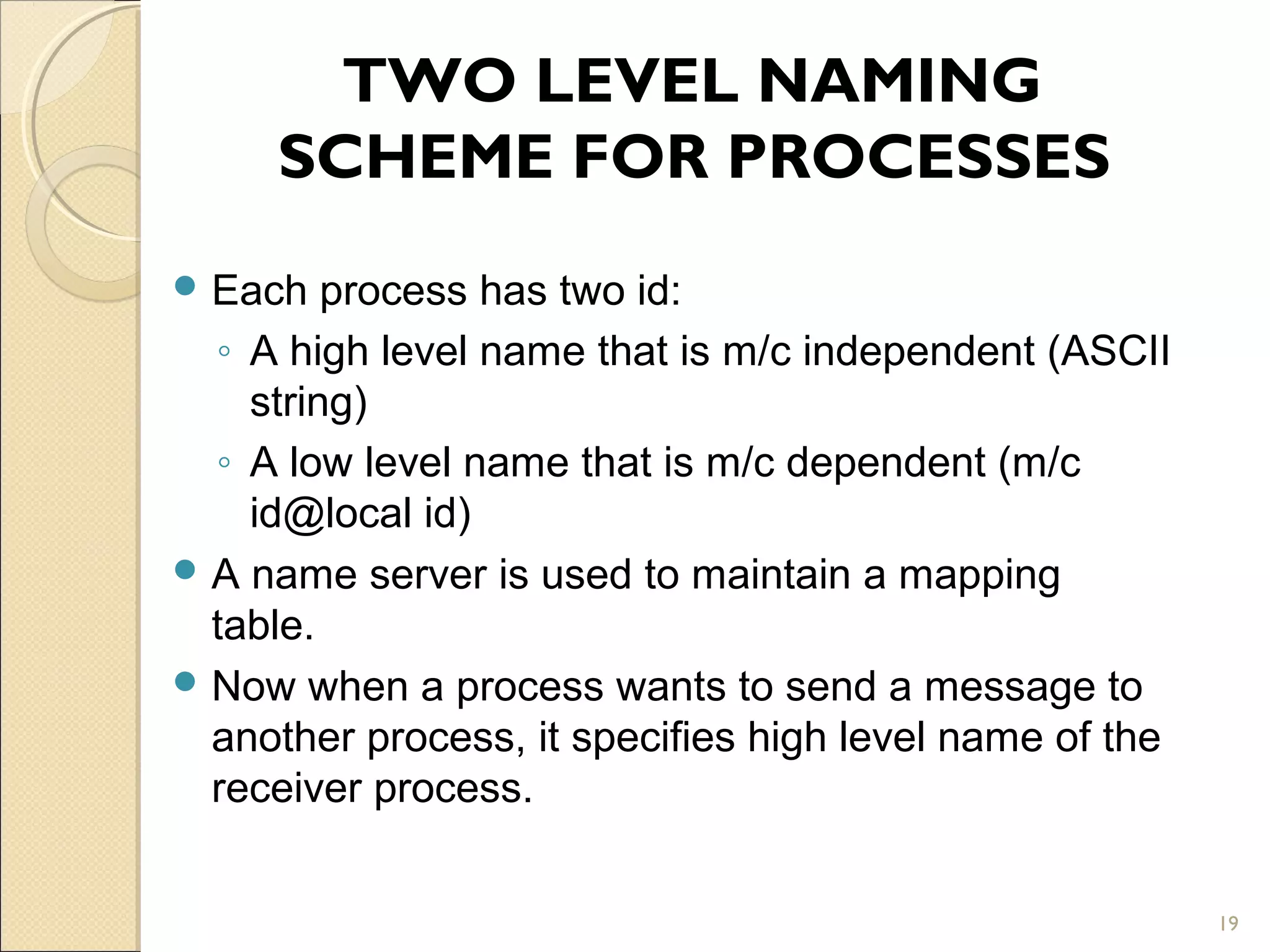 TWO LEVEL NAMING
     SCHEME FOR PROCESSES
 Each   process has two id:
  ◦ A high level name that is m/c independent (ASCII
    string)
  ◦ A low level name that is m/c dependent (m/c
    id@local id)
 A name server is used to maintain a mapping
  table.
 Now when a process wants to send a message to
  another process, it specifies high level name of the
  receiver process.


                                                         19
 