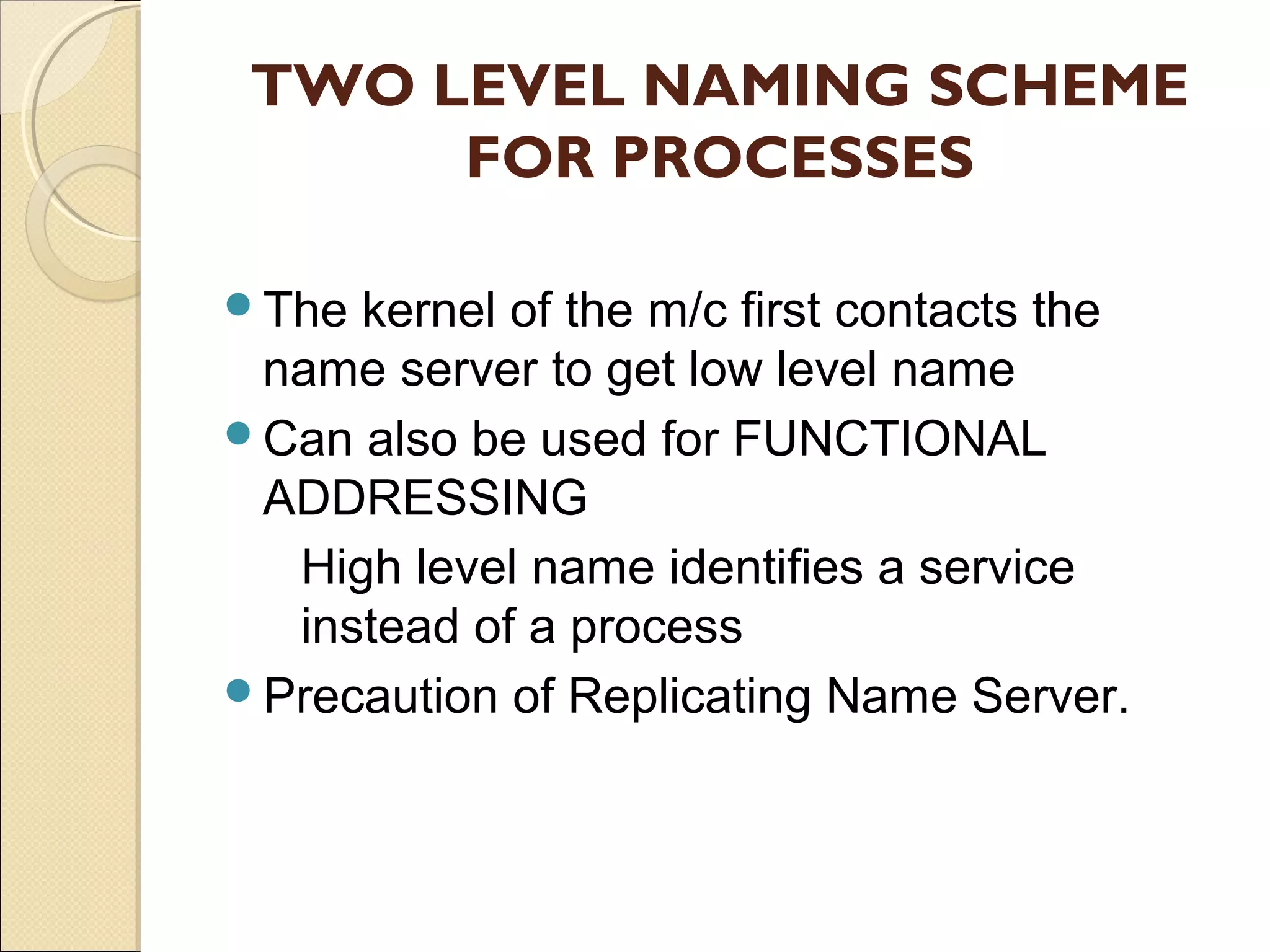 TWO LEVEL NAMING SCHEME
      FOR PROCESSES

The kernel of the m/c first contacts the
 name server to get low level name
Can also be used for FUNCTIONAL
 ADDRESSING
  High level name identifies a service
  instead of a process
Precaution of Replicating Name Server.
 