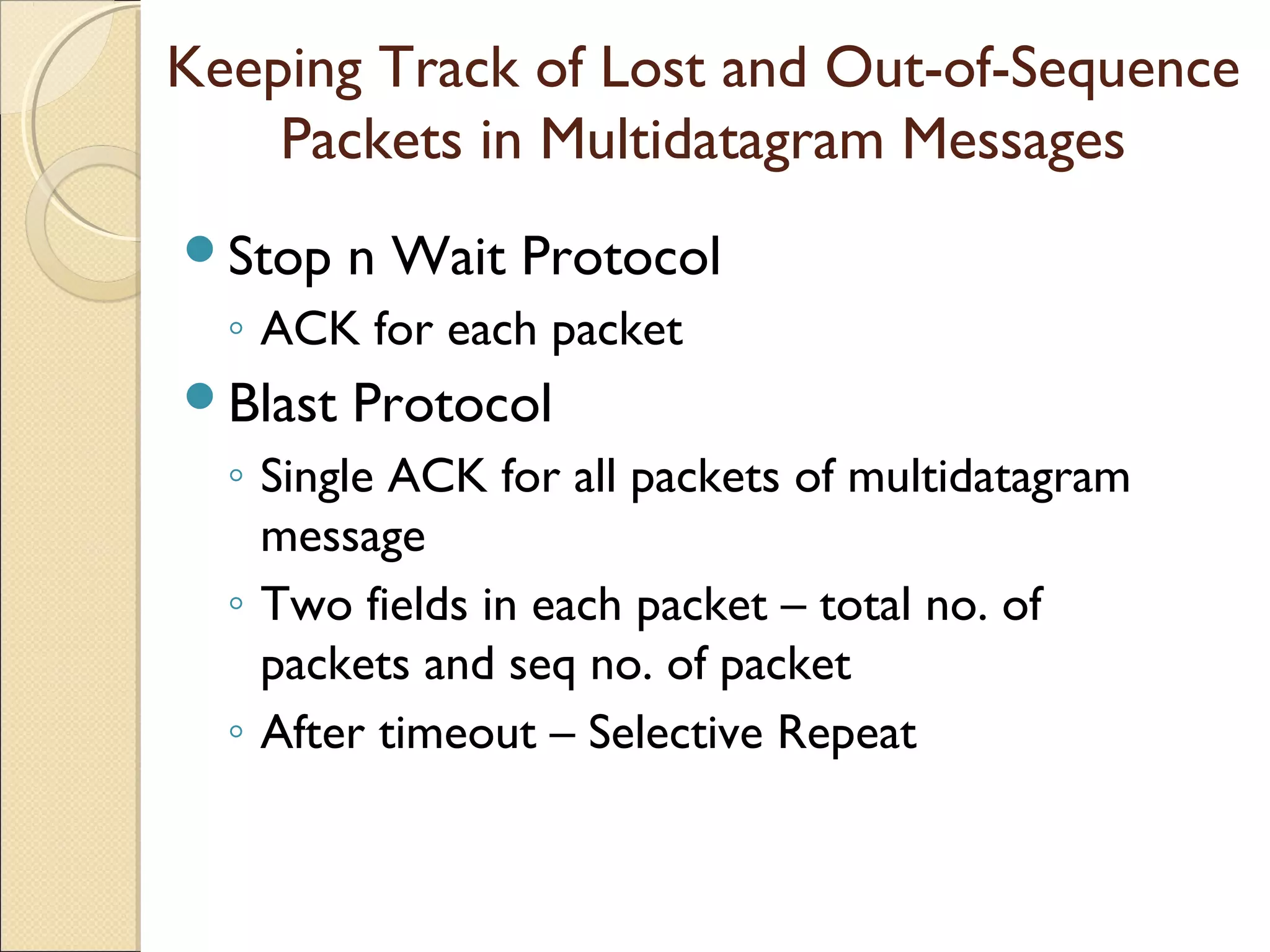 Keeping Track of Lost and Out-of-Sequence
    Packets in Multidatagram Messages
Stop    n Wait Protocol
  ◦ ACK for each packet
Blast   Protocol
  ◦ Single ACK for all packets of multidatagram
    message
  ◦ Two fields in each packet – total no. of
    packets and seq no. of packet
  ◦ After timeout – Selective Repeat
 