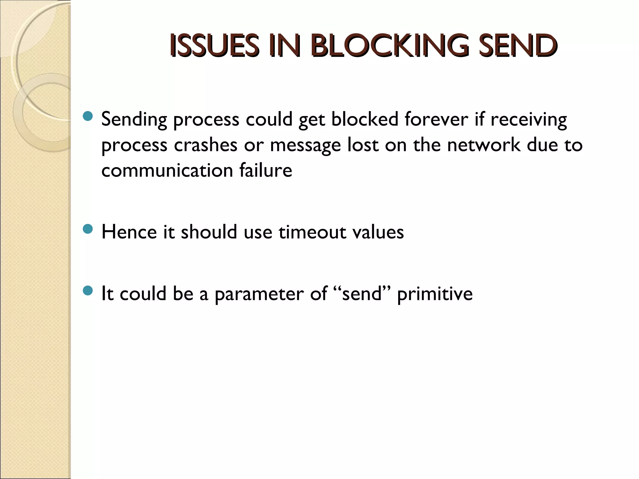 ISSUES IN BLOCKING SEND

 Sending process could get blocked forever if receiving
  process crashes or message lost on the network due to
  communication failure

 Hence    it should use timeout values

 It   could be a parameter of “send” primitive
 
