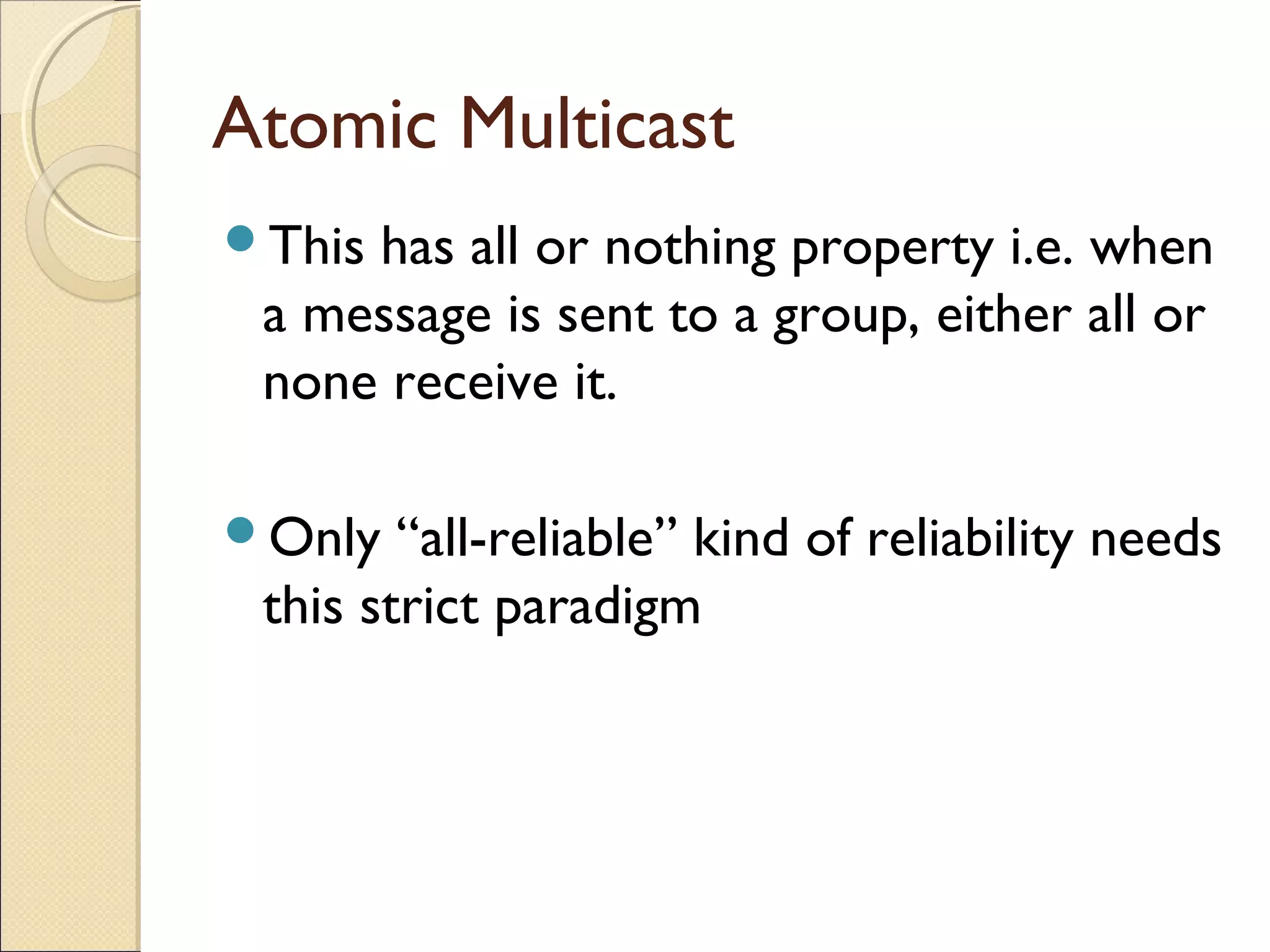 Atomic Multicast
Thishas all or nothing property i.e. when
 a message is sent to a group, either all or
 none receive it.

Only   “all-reliable” kind of reliability needs
 this strict paradigm
 