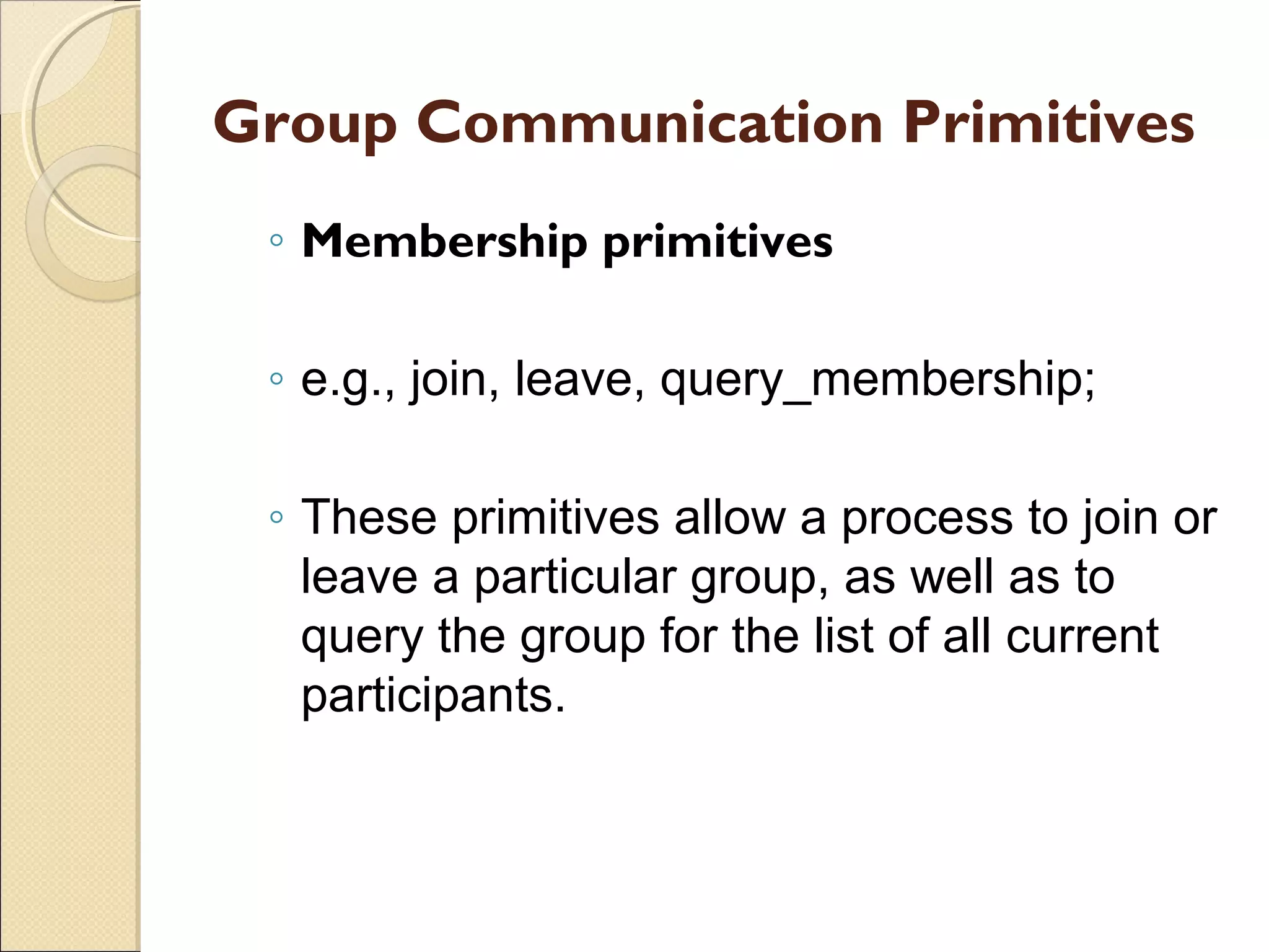Group Communication Primitives
 ◦ Membership primitives

 ◦ e.g., join, leave, query_membership;

 ◦ These primitives allow a process to join or
   leave a particular group, as well as to
   query the group for the list of all current
   participants.
 