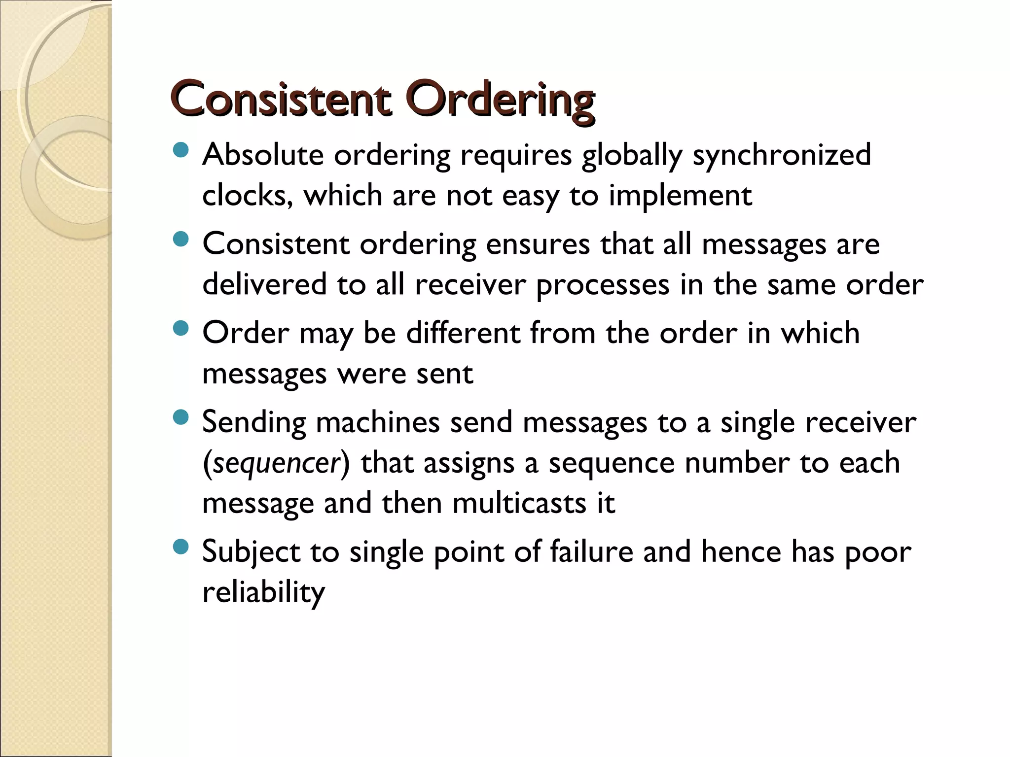 Consistent Ordering
 Absolute    ordering requires globally synchronized
  clocks, which are not easy to implement
 Consistent ordering ensures that all messages are
  delivered to all receiver processes in the same order
 Order may be different from the order in which
  messages were sent
 Sending machines send messages to a single receiver
  (sequencer) that assigns a sequence number to each
  message and then multicasts it
 Subject to single point of failure and hence has poor
  reliability
 