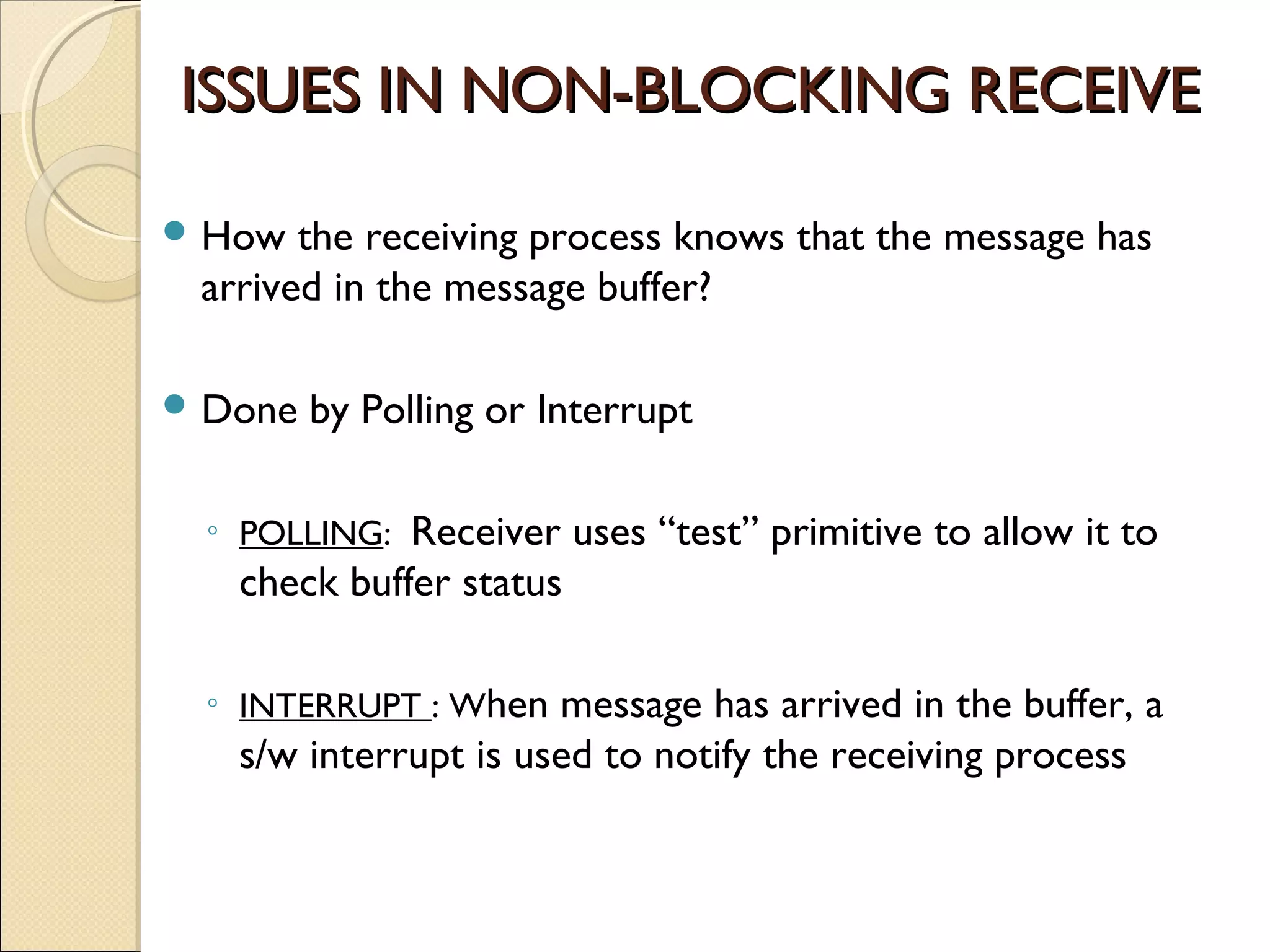 ISSUES IN NON-BLOCKING RECEIVE

 How  the receiving process knows that the message has
 arrived in the message buffer?

 Done   by Polling or Interrupt

 ◦ POLLING: Receiver uses “test” primitive to allow it to
   check buffer status

 ◦ INTERRUPT : When message has arrived in the buffer, a
   s/w interrupt is used to notify the receiving process
 