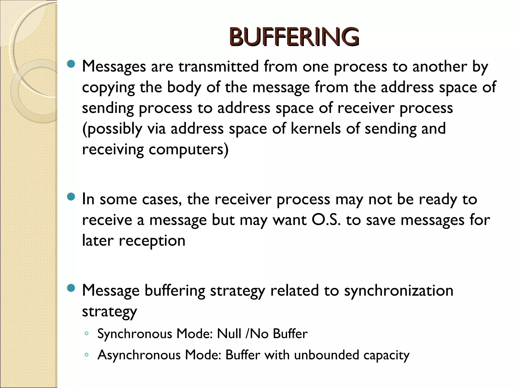 BUFFERING
 Messages   are transmitted from one process to another by
  copying the body of the message from the address space of
  sending process to address space of receiver process
  (possibly via address space of kernels of sending and
  receiving computers)

 In some cases, the receiver process may not be ready to
  receive a message but may want O.S. to save messages for
  later reception

 Message    buffering strategy related to synchronization
  strategy
  ◦ Synchronous Mode: Null /No Buffer
  ◦ Asynchronous Mode: Buffer with unbounded capacity
 