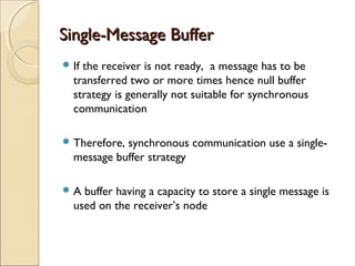 Single-Message Buffer
 Ifthe receiver is not ready, a message has to be
  transferred two or more times hence null buffer
  strategy is generally not suitable for synchronous
  communication

 Therefore,synchronous communication use a single-
  message buffer strategy

A  buffer having a capacity to store a single message is
  used on the receiver’s node
 