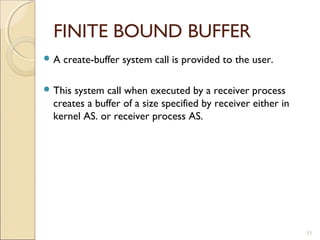 FINITE BOUND BUFFER
A   create-buffer system call is provided to the user.

 This system call when executed by a receiver process
  creates a buffer of a size specified by receiver either in
  kernel AS. or receiver process AS.




                                                               11
 