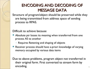 ENCODING AND DECODING OF
             MESSAGE DATA
Structure of program/object should be preserved while they
  are being transmitted from address space of sending
  process to RPAS.

Difficult to achieve because
 Absolute ptr losses its meaning when transferred from one
  process AS to another
  ◦ Requires flattening and shaping of objects
 Receiver process should have a-priori knowledge of varying
  memory occupied by various data items


Due to above problems, program object not transferred in
 their original form. First converted to stream form by
 encoding.                                                     13
 
