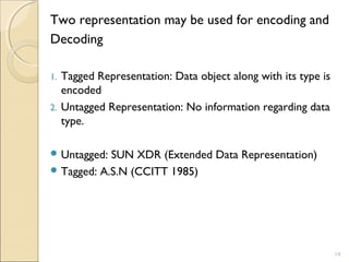 Two representation may be used for encoding and
Decoding

1.   Tagged Representation: Data object along with its type is
     encoded
2.   Untagged Representation: No information regarding data
     type.

 Untagged: SUN XDR (Extended Data Representation)
 Tagged: A.S.N (CCITT 1985)




                                                                 14
 
