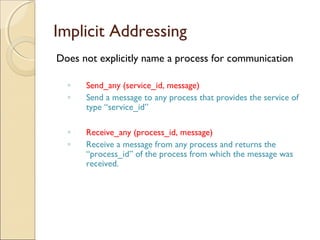 Implicit Addressing
Does not explicitly name a process for communication

  ◦   Send_any (service_id, message)
  ◦   Send a message to any process that provides the service of
      type “service_id”

  ◦   Receive_any (process_id, message)
  ◦   Receive a message from any process and returns the
      “process_id” of the process from which the message was
      received.
 