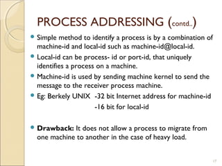 PROCESS ADDRESSING (contd..)
 Simple  method to identify a process is by a combination of
  machine-id and local-id such as machine-id@local-id.
 Local-id can be process- id or port-id, that uniquely
  identifies a process on a machine.
 Machine-id is used by sending machine kernel to send the
  message to the receiver process machine.
 Eg: Berkely UNIX -32 bit Internet address for machine-id

                      -16 bit for local-id

 Drawback:  It does not allow a process to migrate from
  one machine to another in the case of heavy load.


                                                                17
 