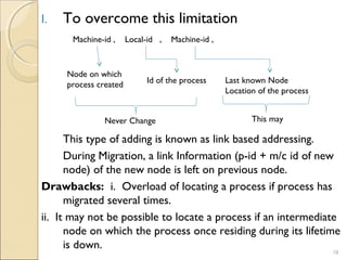 I.   To overcome this limitation
      Machine-id ,     Local-id ,   Machine-id ,



     Node on which
     process created        Id of the process      Last known Node
                                                   Location of the process


               Never Change                               This may

      This type of adding is known as link based addressing.
      During Migration, a link Information (p-id + m/c id of new
      node) of the new node is left on previous node.
Drawbacks: i. Overload of locating a process if process has
      migrated several times.
ii. It may not be possible to locate a process if an intermediate
      node on which the process once residing during its lifetime
      is down.
                                                                             18
 