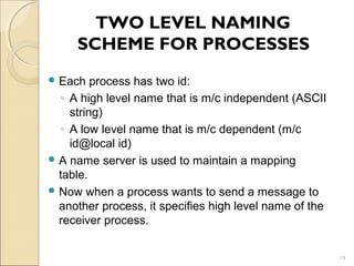 TWO LEVEL NAMING
     SCHEME FOR PROCESSES
 Each   process has two id:
  ◦ A high level name that is m/c independent (ASCII
    string)
  ◦ A low level name that is m/c dependent (m/c
    id@local id)
 A name server is used to maintain a mapping
  table.
 Now when a process wants to send a message to
  another process, it specifies high level name of the
  receiver process.


                                                         19
 