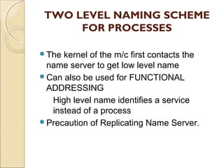 TWO LEVEL NAMING SCHEME
      FOR PROCESSES

The kernel of the m/c first contacts the
 name server to get low level name
Can also be used for FUNCTIONAL
 ADDRESSING
  High level name identifies a service
  instead of a process
Precaution of Replicating Name Server.
 