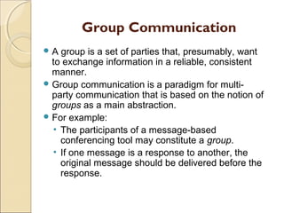 Group Communication
A  group is a set of parties that, presumably, want
  to exchange information in a reliable, consistent
  manner.
 Group communication is a paradigm for multi-
  party communication that is based on the notion of
  groups as a main abstraction.
 For example:
  • The participants of a message-based
    conferencing tool may constitute a group.
  • If one message is a response to another, the
    original message should be delivered before the
    response.
 