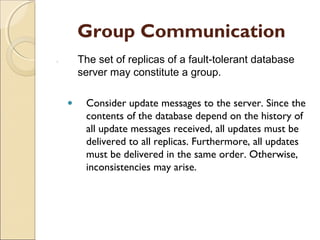 Group Communication
1.       The set of replicas of a fault-tolerant database
         server may constitute a group.

     •    Consider update messages to the server. Since the
          contents of the database depend on the history of
          all update messages received, all updates must be
          delivered to all replicas. Furthermore, all updates
          must be delivered in the same order. Otherwise,
          inconsistencies may arise.
 