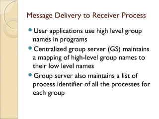 Message Delivery to Receiver Process
User   applications use high level group
 names in programs
Centralized group server (GS) maintains
 a mapping of high-level group names to
 their low level names
Group server also maintains a list of
 process identifier of all the processes for
 each group
 