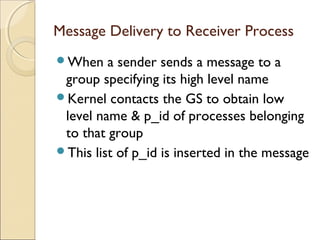 Message Delivery to Receiver Process
When    a sender sends a message to a
 group specifying its high level name
Kernel contacts the GS to obtain low
 level name & p_id of processes belonging
 to that group
This list of p_id is inserted in the message
 
