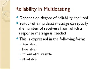 Reliability in Multicasting
Depends   on degree of reliability required
Sender of a multicast message can specify
 the number of receivers from which a
 response message is needed
This is expressed in the following form:
  ◦   0-reliable
  ◦   1-reliable
  ◦   ‘m’ out of ‘n’ reliable
  ◦   all reliable
 