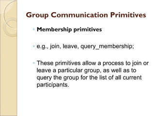 Group Communication Primitives
 ◦ Membership primitives

 ◦ e.g., join, leave, query_membership;

 ◦ These primitives allow a process to join or
   leave a particular group, as well as to
   query the group for the list of all current
   participants.
 