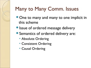 Many to Many Comm. Issues
One   to many and many to one implicit in
 this scheme
Issue of ordered message delivery
Semantics of ordered delivery are:
 • Absolute Ordering
 • Consistent Ordering
 • Causal Ordering
 