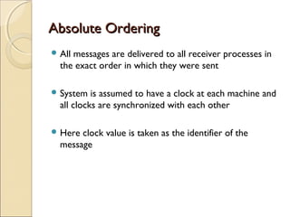 Absolute Ordering
 Allmessages are delivered to all receiver processes in
  the exact order in which they were sent

 System   is assumed to have a clock at each machine and
  all clocks are synchronized with each other

 Here clock value is taken as the identifier of the
  message
 