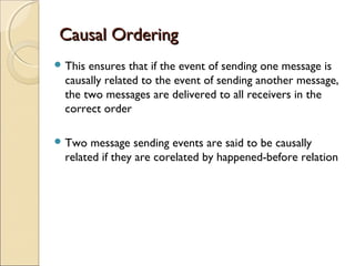 Causal Ordering
 This ensures that if the event of sending one message is
  causally related to the event of sending another message,
  the two messages are delivered to all receivers in the
  correct order

 Two   message sending events are said to be causally
  related if they are corelated by happened-before relation
 