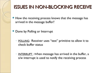 ISSUES IN NON-BLOCKING RECEIVE

 How  the receiving process knows that the message has
 arrived in the message buffer?

 Done   by Polling or Interrupt

 ◦ POLLING: Receiver uses “test” primitive to allow it to
   check buffer status

 ◦ INTERRUPT : When message has arrived in the buffer, a
   s/w interrupt is used to notify the receiving process
 